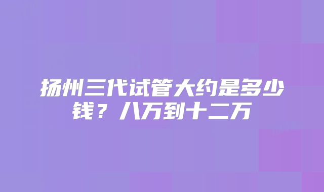 扬州三代试管大约是多少钱?八万到十二万