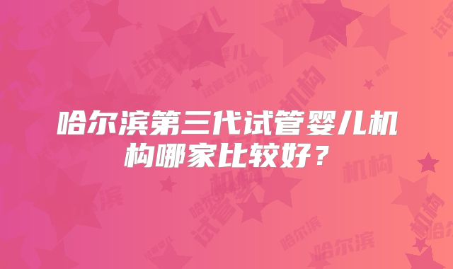 哈尔滨第三代试管婴儿机构哪家比较好？