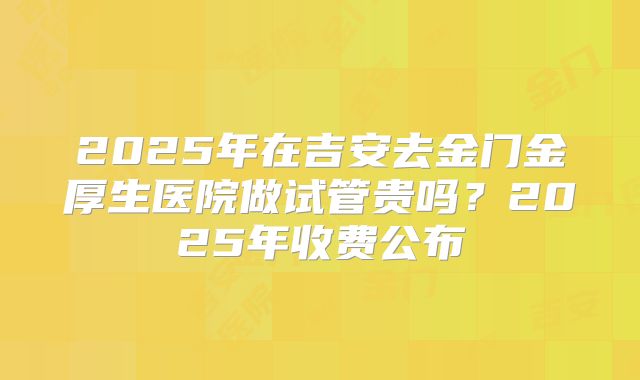 2025年在吉安去金门金厚生医院做试管贵吗？2025年收费公布