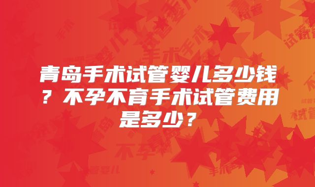 青岛手术试管婴儿多少钱?不孕不育手术试管费用是多少?