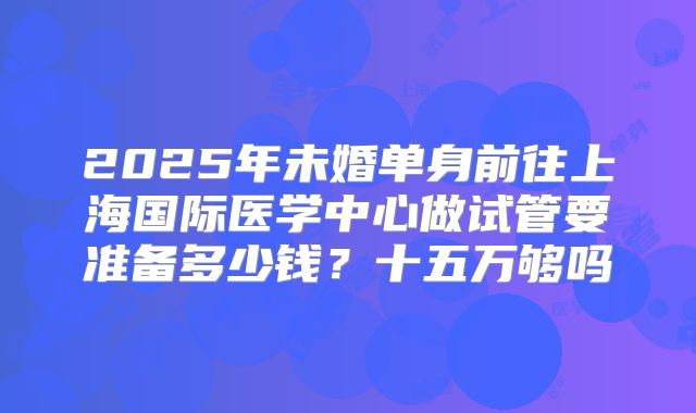 2025年未婚单身前往上海国际医学中心做试管要准备多少钱?十五万够吗