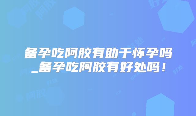 备孕吃阿胶有助于怀孕吗_备孕吃阿胶有好处吗!