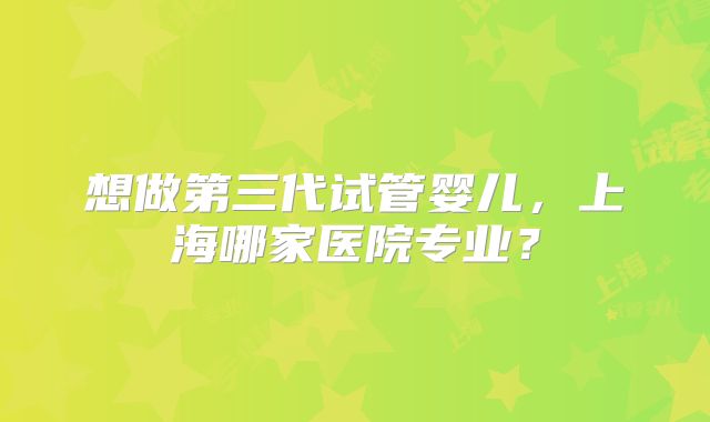 想做第三代试管婴儿，上海哪家医院专业？