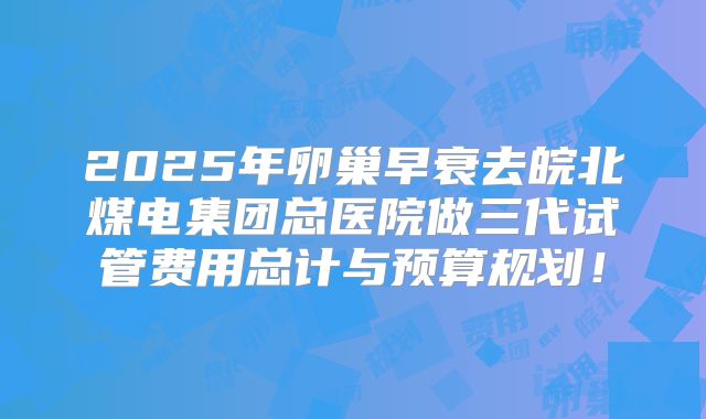 2025年卵巢早衰去皖北煤电集团总医院做三代试管费用总计与预算规划！