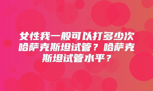 女性我一般可以打多少次哈萨克斯坦试管?哈萨克斯坦试管水平?
