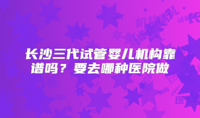 长沙三代试管婴儿机构靠谱吗？要去哪种医院做