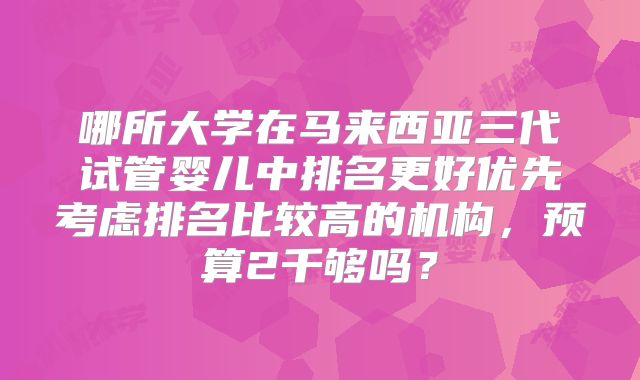 哪所大学在马来西亚三代试管婴儿中排名更好优先考虑排名比较高的机构，预算2千够吗？