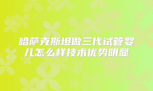 哈萨克斯坦做三代试管婴儿怎么样技术优势明显