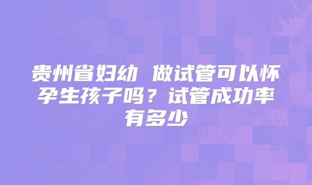 贵州省妇幼 做试管可以怀孕生孩子吗？试管成功率有多少