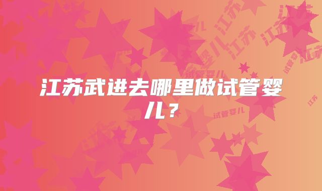 江苏武进去哪里做试管婴儿？