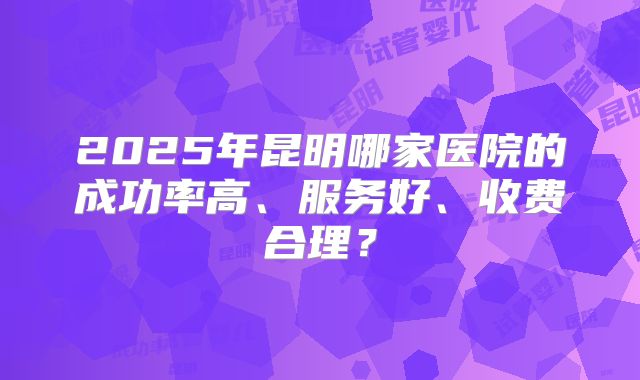 2025年昆明哪家医院的成功率高、服务好、收费合理？