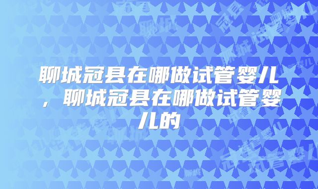 聊城冠县在哪做试管婴儿，聊城冠县在哪做试管婴儿的