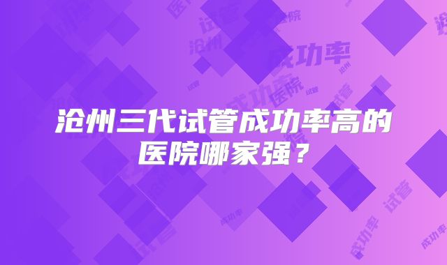 沧州三代试管成功率高的医院哪家强？