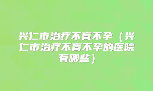 兴仁市治疗不育不孕（兴仁市治疗不育不孕的医院有哪些）