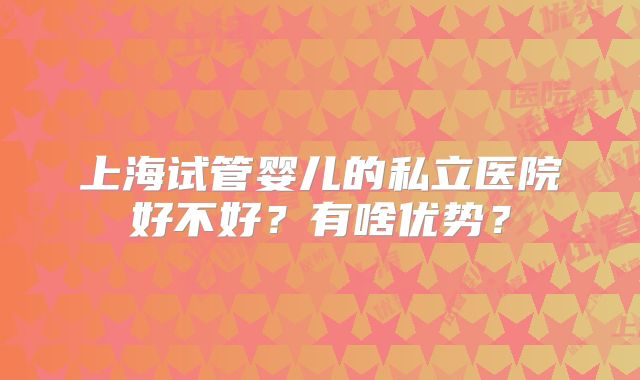 上海试管婴儿的私立医院好不好？有啥优势？