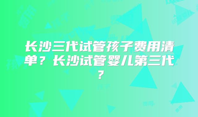 长沙三代试管孩子费用清单?长沙试管婴儿第三代?