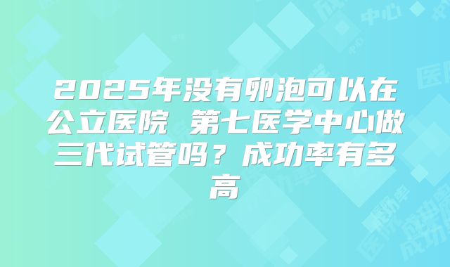 2025年没有卵泡可以在公立医院 第七医学中心做三代试管吗？成功率有多高