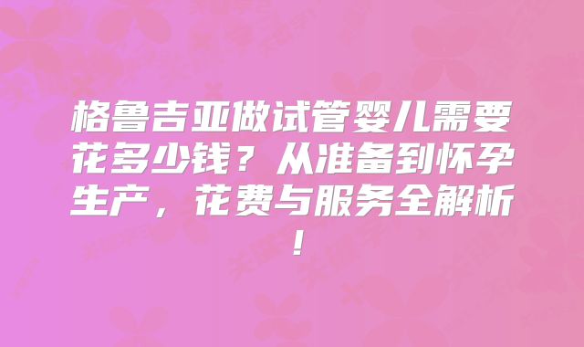 格鲁吉亚做试管婴儿需要花多少钱？从准备到怀孕生产，花费与服务全解析！