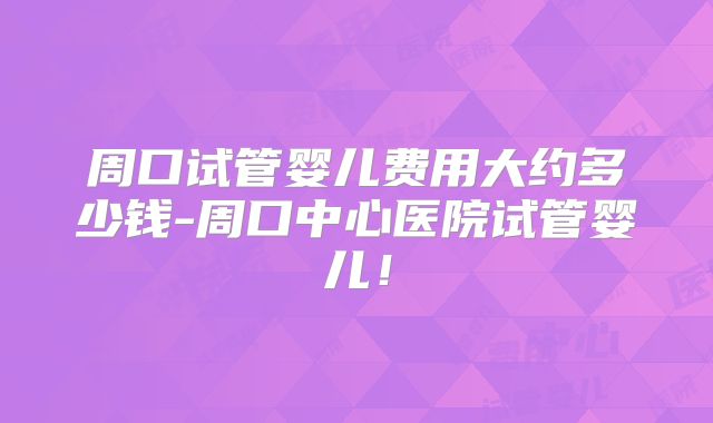 周口试管婴儿费用大约多少钱-周口中心医院试管婴儿！