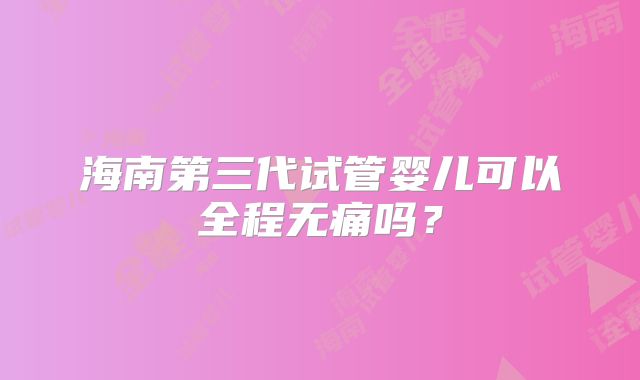 海南第三代试管婴儿可以全程无痛吗?
