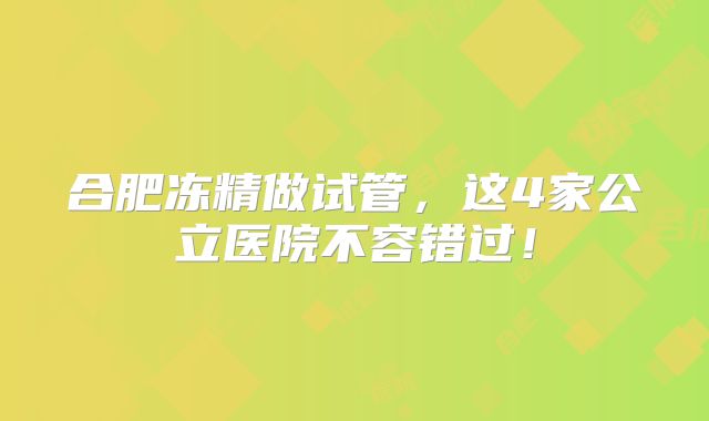 合肥冻精做试管，这4家公立医院不容错过！