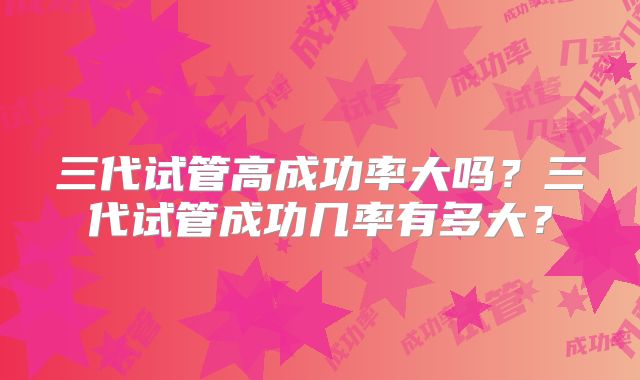 三代试管高成功率大吗?三代试管成功几率有多大?