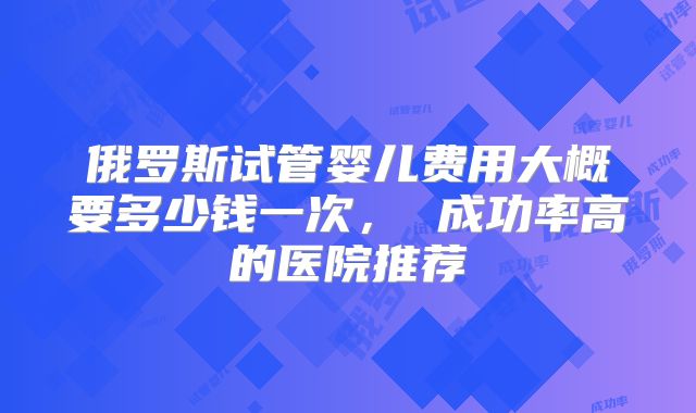 俄罗斯试管婴儿费用大概要多少钱一次， 成功率高的医院推荐