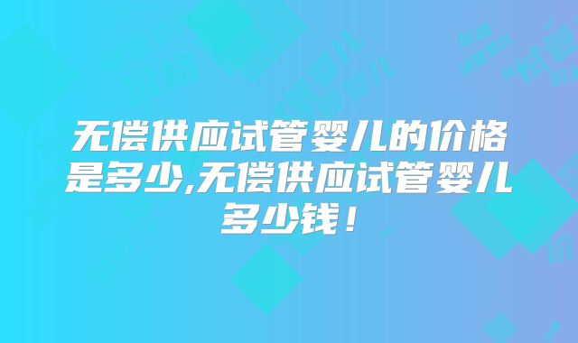无偿供应试管婴儿的价格是多少,无偿供应试管婴儿多少钱！