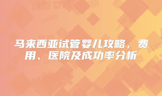 马来西亚试管婴儿攻略，费用、医院及成功率分析