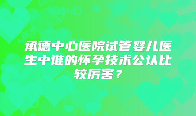 承德中心医院试管婴儿医生中谁的怀孕技术公认比较厉害?