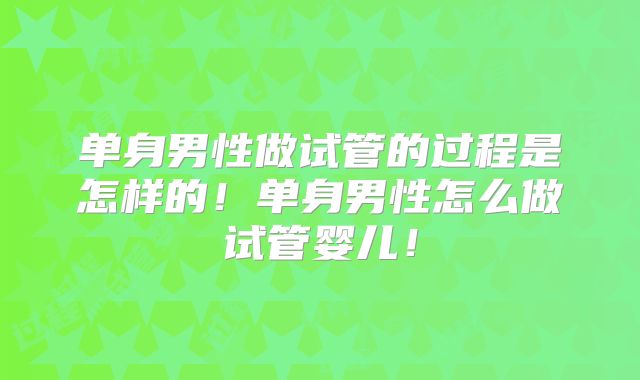 单身男性做试管的过程是怎样的！单身男性怎么做试管婴儿！