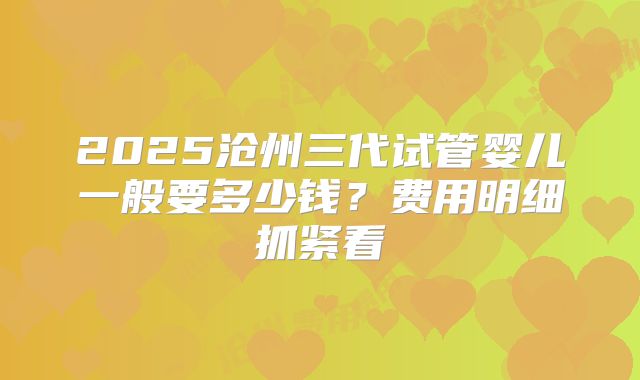 2025沧州三代试管婴儿一般要多少钱？费用明细抓紧看