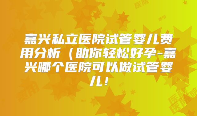 嘉兴私立医院试管婴儿费用分析(助你轻松好孕-嘉兴哪个医院可以做试管婴儿!