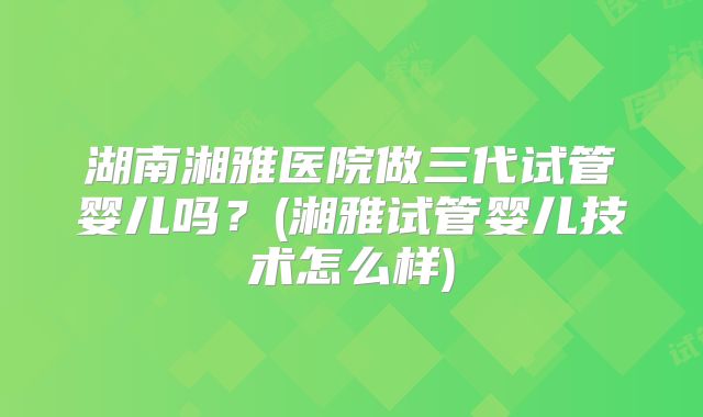 湖南湘雅医院做三代试管婴儿吗？(湘雅试管婴儿技术怎么样)
