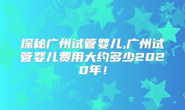 探秘广州试管婴儿,广州试管婴儿费用大约多少2020年！