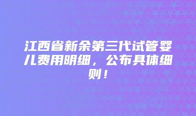 江西省新余第三代试管婴儿费用明细,公布具体细则!