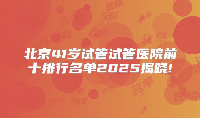 北京41岁试管试管医院前十排行名单2025揭晓!