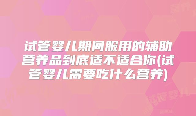 试管婴儿期间服用的辅助营养品到底适不适合你(试管婴儿需要吃什么营养)