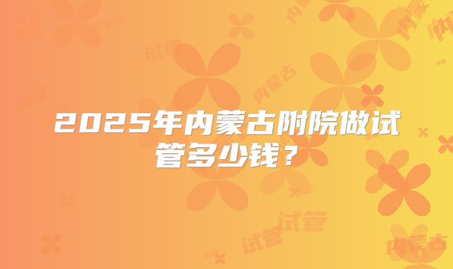2025年内蒙古附院做试管多少钱？