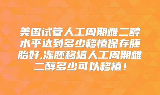 美国试管人工周期雌二醇水平达到多少移植保存胚胎好,冻胚移植人工周期雌二醇多少可以移植！
