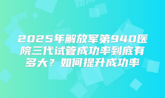 2025年解放军第940医院三代试管成功率到底有多大?如何提升成功率