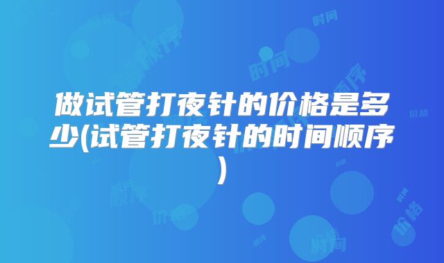 做试管打夜针的价格是多少(试管打夜针的时间顺序)