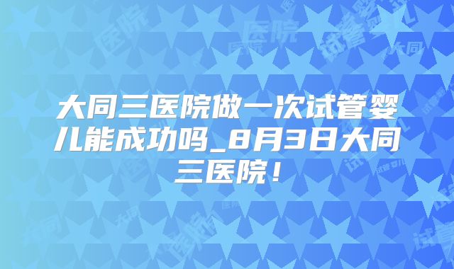 大同三医院做一次试管婴儿能成功吗_8月3日大同三医院！