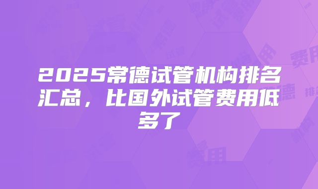 2025常德试管机构排名汇总，比国外试管费用低多了