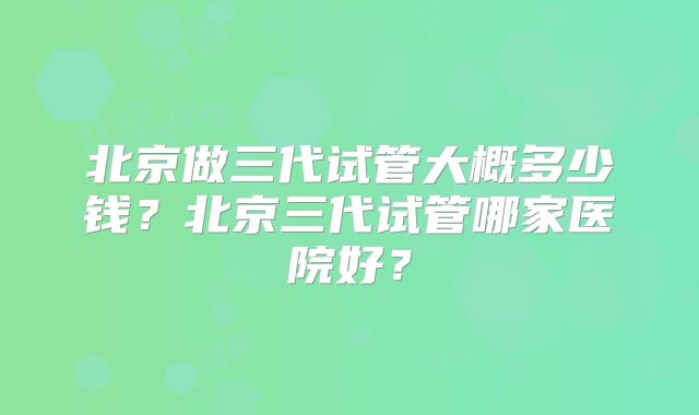 北京做三代试管大概多少钱？北京三代试管哪家医院好？