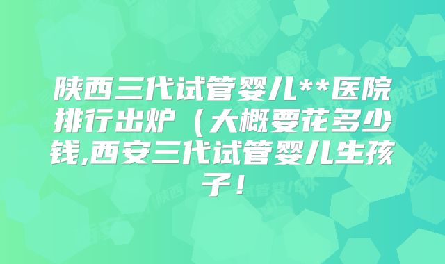 陕西三代试管婴儿**医院排行出炉(大概要花多少钱,西安三代试管婴儿生孩子!