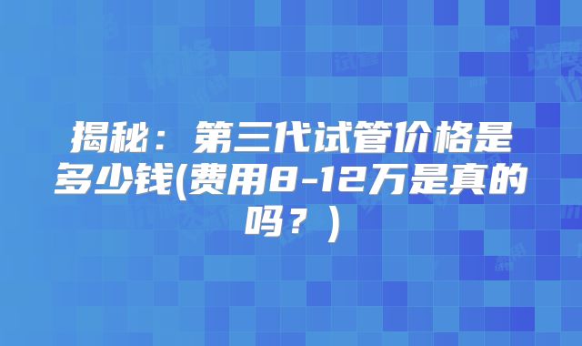 揭秘：第三代试管价格是多少钱(费用8-12万是真的吗？)