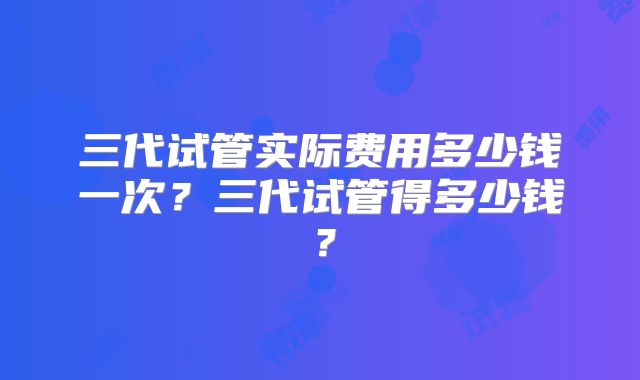 三代试管实际费用多少钱一次？三代试管得多少钱？