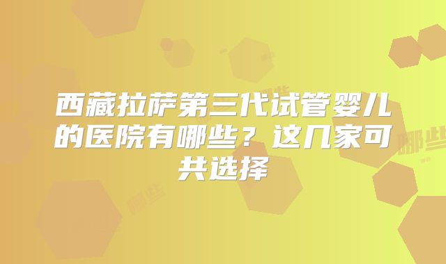 西藏拉萨第三代试管婴儿的医院有哪些？这几家可共选择