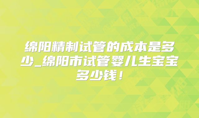 绵阳精制试管的成本是多少_绵阳市试管婴儿生宝宝多少钱！
